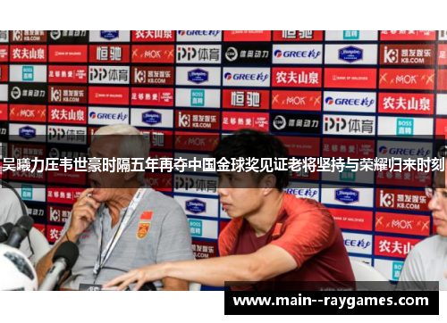 吴曦力压韦世豪时隔五年再夺中国金球奖见证老将坚持与荣耀归来时刻