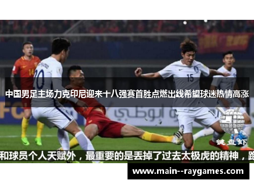 中国男足主场力克印尼迎来十八强赛首胜点燃出线希望球迷热情高涨 中国男足主场力克印尼迎来十八强赛首胜点燃出线希望球迷热情高涨